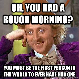 Oh, you had a rough morning? You must be the first person in the world to ever have had one - Oh, you had a rough morning? You must be the first person in the world to ever have had one  Condescending Wonka