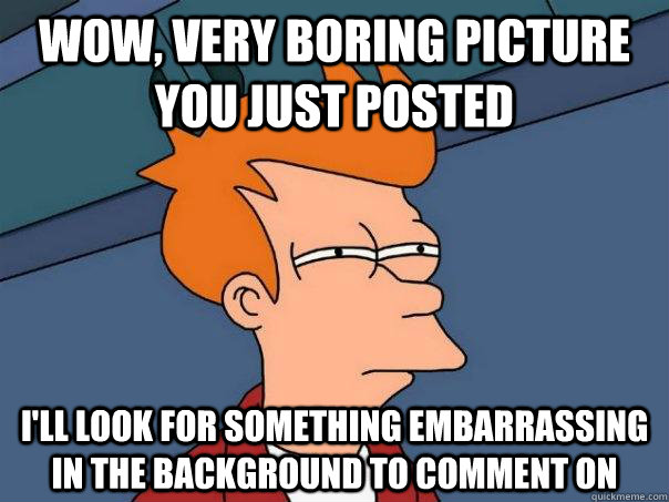 wow, very boring picture you just posted I'll look for something embarrassing in the background to comment on  Futurama Fry