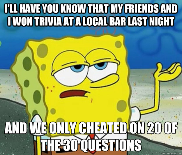 I'll have you know that my friends and I won trivia at a local bar last night And we only cheated on 20 of the 30 questions  Tough Spongebob