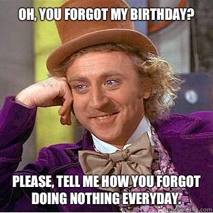 Oh, you forgot my birthday? 
 Please, tell me how you forgot doing nothing everyday.   Condescending Wonka