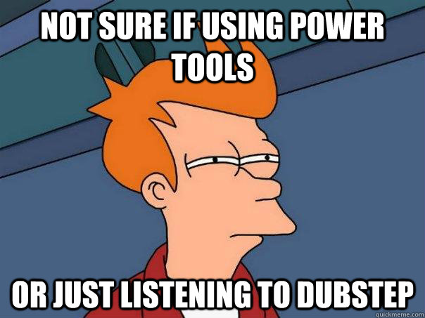 Not sure if using power tools Or just listening to Dubstep  Futurama Fry