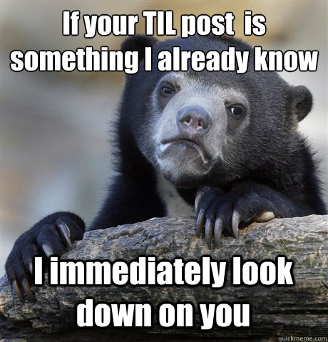 If your TIL post  is something I already know I immediately look down on you  Confession Bear