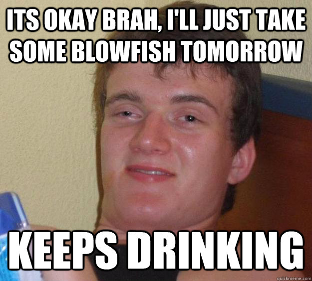 Its okay brah, I'll just take some blowfish tomorrow keeps drinking  10 Guy