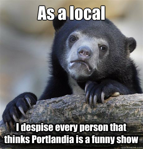 As a local I despise every person that thinks Portlandia is a funny show  Confession Bear