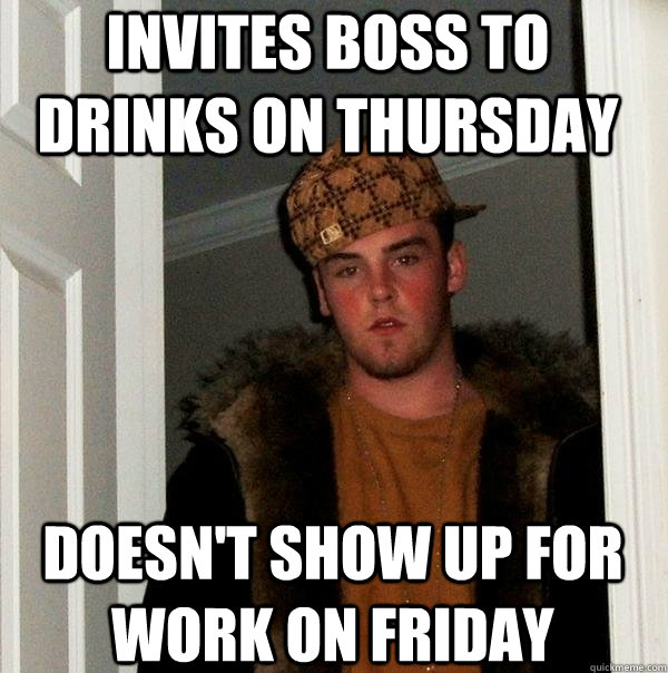 Invites boss to drinks on Thursday Doesn't show up for work on Friday  Scumbag Steve