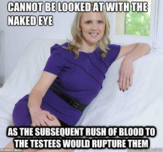 Cannot be looked at with the naked eye as the subsequent rush of blood to the testees would rupture them  Samantha Brick