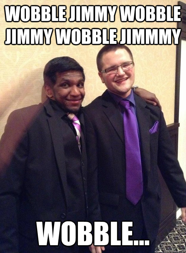 Wobble Jimmy Wobble Jimmy Wobble Jimmmy  Wobble...   Wobble