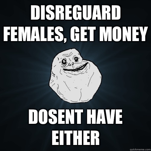 Disreguard females, get money Dosent have either  Forever Alone