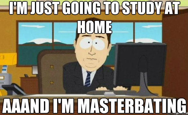 i'm just going to study at home AAAND i'm masterbating  aaaand its gone