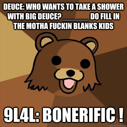 DEUCE: Who wants to take a shower with Big Deuce? ______ DO Fill in the motha fuckin blanks kids 9L4L: BONERIFIC !  Pedobear