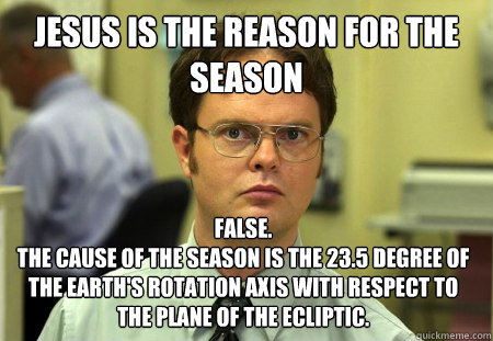 Jesus is the reason for the season False. 
The cause of the season is the 23.5 degree of the Earth's rotation axis with respect to the plane of the ecliptic.   Dwight