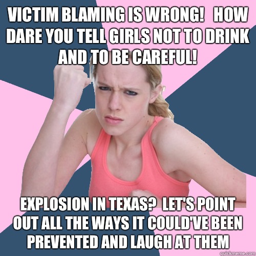 Victim blaming is wrong!   How dare you tell girls not to drink and to be careful! Explosion in texas?  Let's point out all the ways it could've been prevented and laugh at them  Social Justice Sally