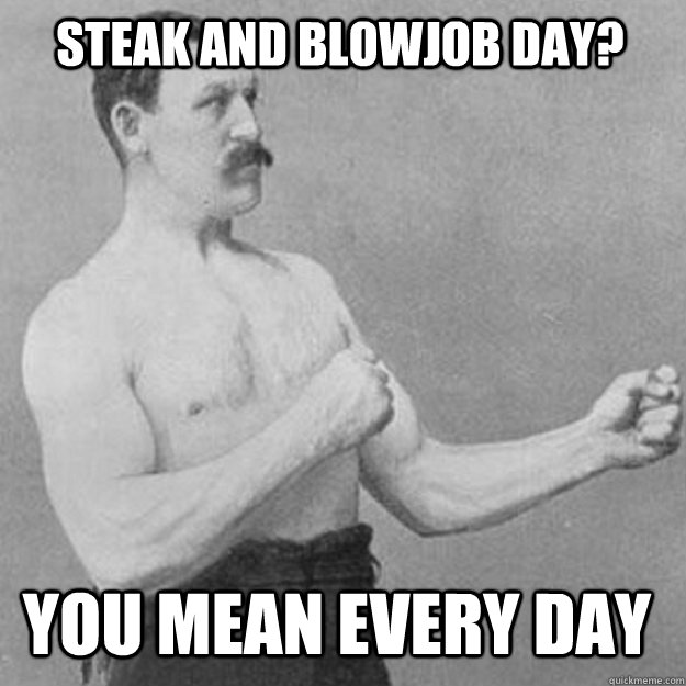 STEAK AND BLOWJOB DAY? YOU MEAN EVERY DAY - STEAK AND BLOWJOB DAY? YOU MEAN EVERY DAY  overly manly man