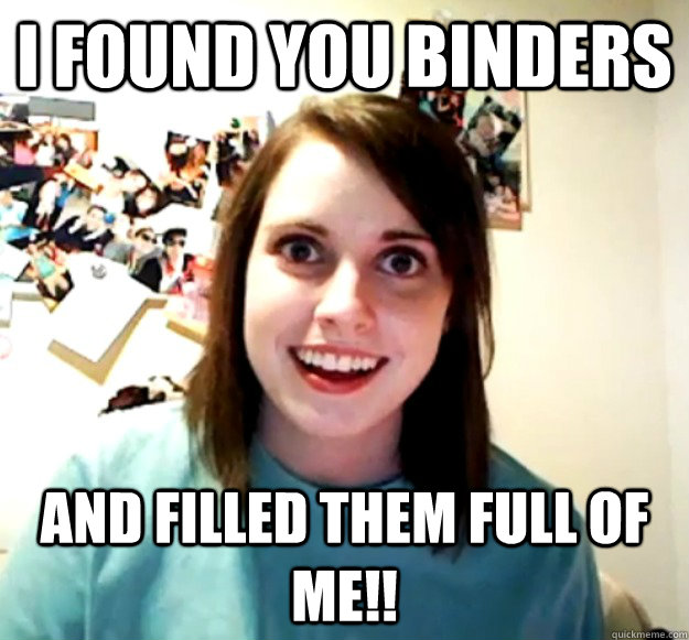 I found you binders and filled them full of me!! - I found you binders and filled them full of me!!  Overly Attached Girlfriend