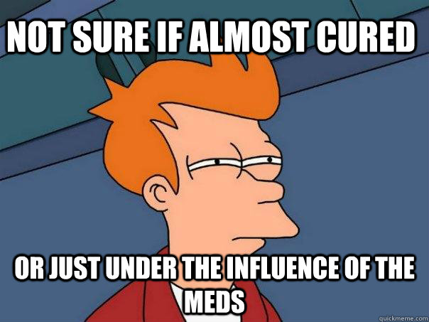 not sure if almost cured Or just under the influence of the meds  Futurama Fry