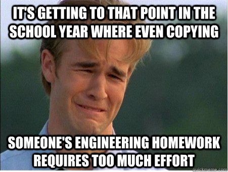 It's getting to that point in the school year where even copying someone's Engineering homework requires too much effort  1990s Problems