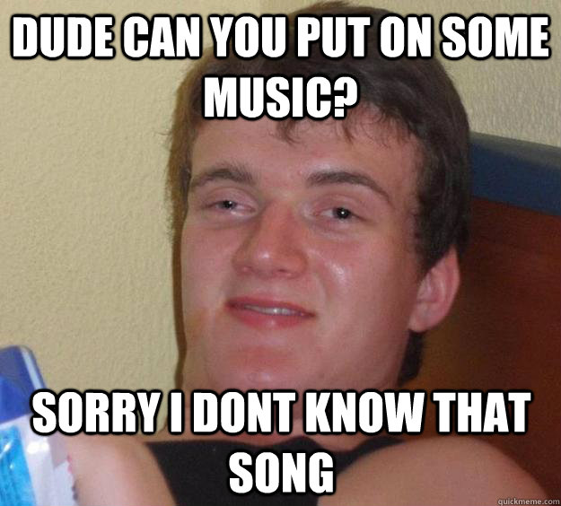 dude can you put on some music? sorry i dont know that song  10 Guy