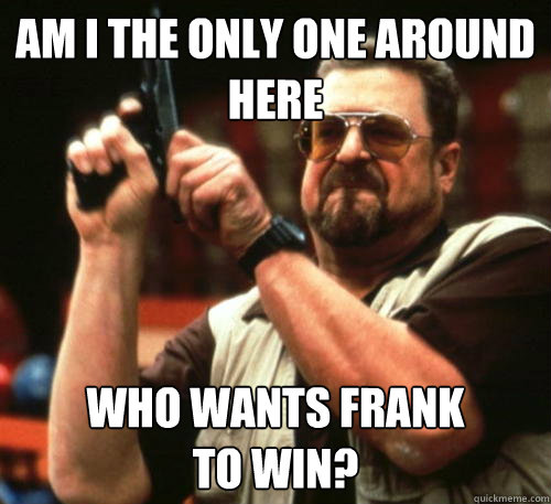 Am i the only one around here Who wants Frank 
to win?  Am I The Only One Around Here