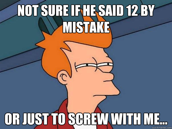 Not sure if he said 12 by mistake or just to screw with me...  Futurama Fry