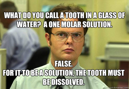 What do you call a tooth in a glass of water?  A one molar solution. False. 
For it to be a solution, the tooth must be dissolved.   Dwight