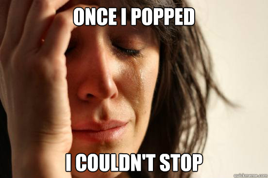 Once I popped I COULDN'T STOP  First World Problems