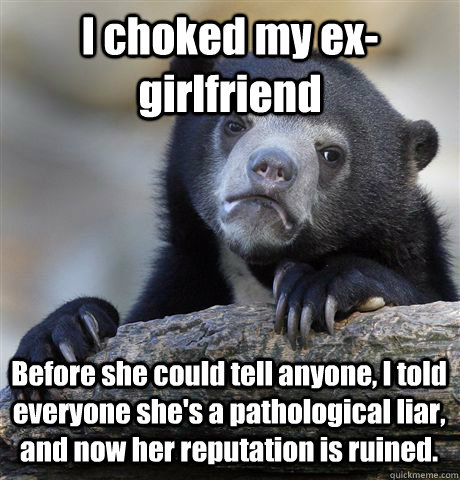 I choked my ex-girlfriend Before she could tell anyone, I told everyone she's a pathological liar, and now her reputation is ruined.  Confession Bear