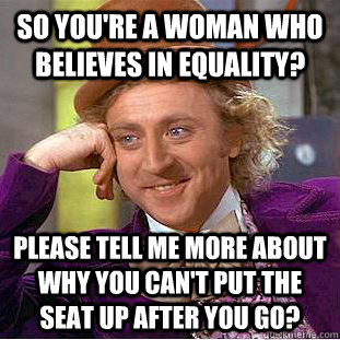 So you're a woman who believes in equality? please tell me more about why you can't put the seat up after you go?  Condescending Wonka