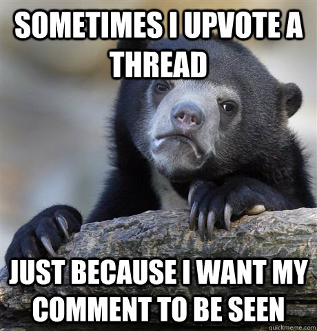 Sometimes i upvote a thread just because i want my comment to be seen  Confession Bear