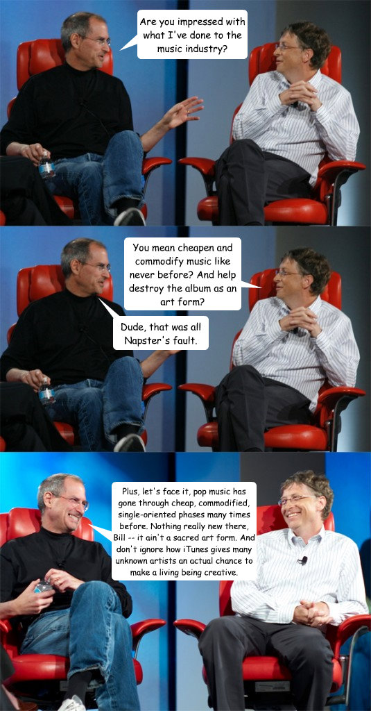 Are you impressed with what I've done to the music industry? You mean cheapen and commodify music like never before? And help destroy the album as an art form? Dude, that was all Napster's fault. Plus, let's face it, pop music has gone through cheap, comm  Steve Jobs vs Bill Gates