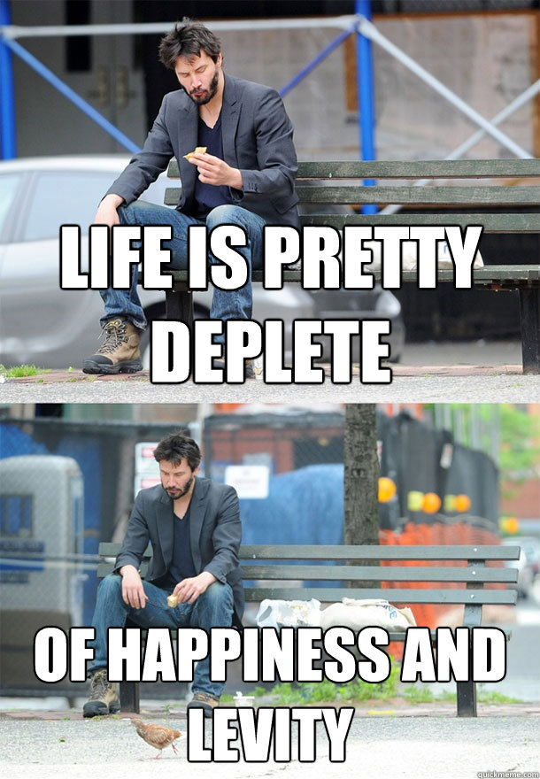 life is pretty deplete of happiness and levity  Sad Keanu