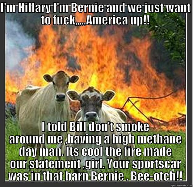 I'M HILLARY I'M BERNIE AND WE JUST WANT TO FUCK,,,,,AMERICA UP!! I TOLD BILL DON'T SMOKE AROUND ME ,HAVING A HIGH METHANE DAY MAN. ITS COOL THE FIRE MADE OUR STATEMENT ,GIRL. YOUR SPORTSCAR WAS IN THAT BARN BERNIE . BEE-OTCH!! Evil cows