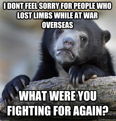 I DONT FEEL SORRY FOR PEOPLE WHO LOST LIMBS WHILE AT WAR OVERSEAS WHAT WERE YOU FIGHTING FOR AGAIN?  Confession Bear