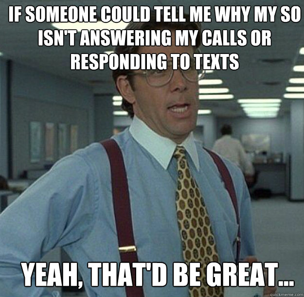 IF SOMEONE COULD TELL ME WHY MY SO ISN'T ANSWERING MY CALLS OR RESPONDING TO TEXTS YEAH, THAT'D BE GREAT...  