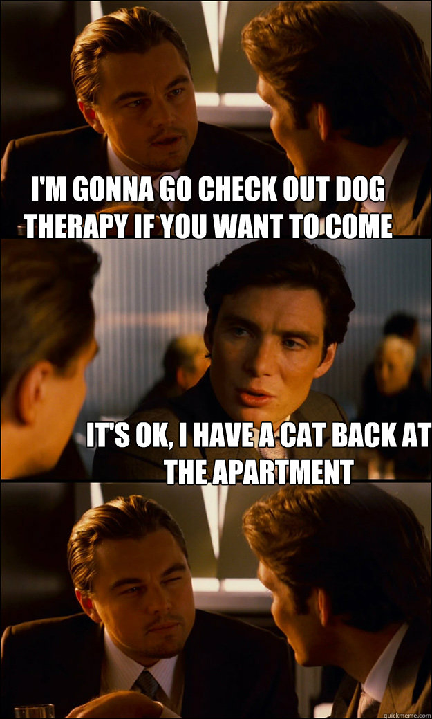 I'm gonna go check out dog therapy if you want to come  It's ok, i have a cat back at the apartment - I'm gonna go check out dog therapy if you want to come  It's ok, i have a cat back at the apartment  Inception