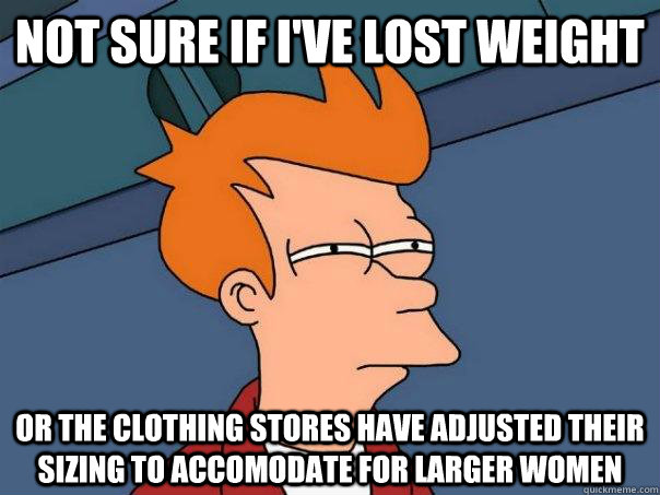 Not sure if I've lost weight Or the clothing stores have adjusted their sizing to accomodate for larger women  Futurama Fry