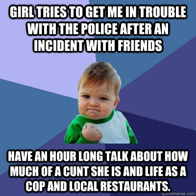 Girl tries to get me in trouble with the police after an incident with friends have an hour long talk about how much of a cunt she is and life as a cop and local restaurants.  Success Kid