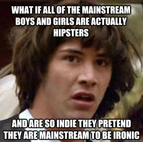 what if all of the mainstream boys and girls are actually hipsters and are so indie they pretend they are mainstream to be ironic  conspiracy keanu