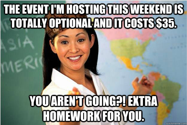 The event I'm hosting this weekend is totally optional and it costs $35. You aren't going?! Extra homework for you.  Scumbag Teacher