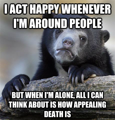 I act happy whenever I'm around people but when i'm alone, all i can think about is how appealing death is - I act happy whenever I'm around people but when i'm alone, all i can think about is how appealing death is  Confession Bear