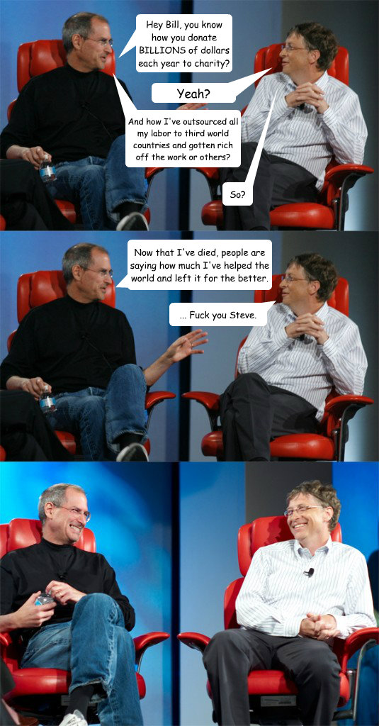 Hey Bill, you know how you donate BILLIONS of dollars each year to charity? Yeah? And how I've outsourced all my labor to third world countries and gotten rich off the work or others? So? Now that I've died, people are saying how much I've helped the worl  Steve Jobs vs Bill Gates