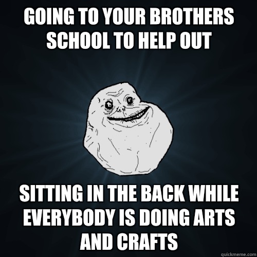 Going to your brothers school to help out Sitting in the back while everybody is doing arts and crafts  Forever Alone