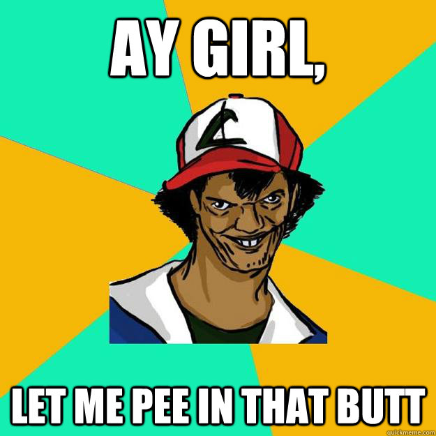 Ay girl,
 let me pee in that butt  Ash Pedreiro