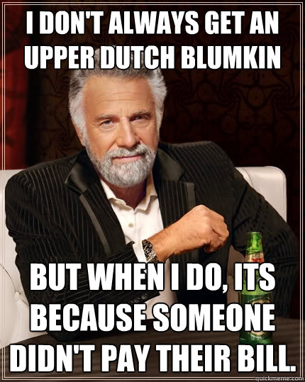 I don't always get an upper dutch blumkin But when I do, its because someone didn't pay their bill.  The Most Interesting Man In The World