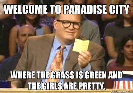 WELCOME TO Paradise city Where the grass is green and the girls are pretty.  Whose Line