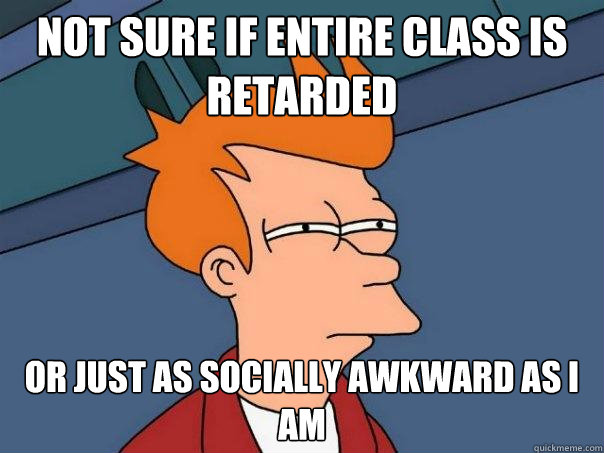 Not sure if entire class is retarded  or just as socially awkward as I am  Futurama Fry