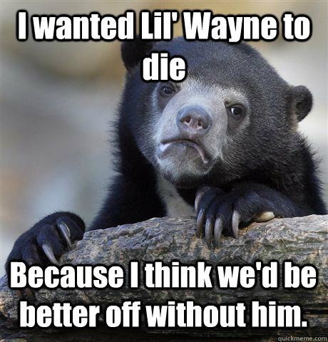 I wanted Lil' Wayne to die Because I think we'd be better off without him.  Confession Bear