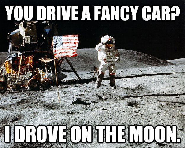 You drive a fancy car? I drove on the moon.  Unimpressed Astronaut