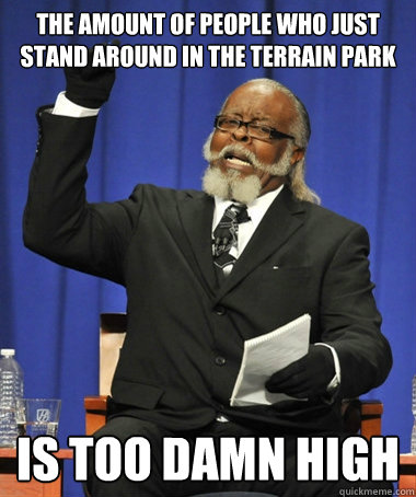 THE AMOUNT OF PEOPLE WHO JUST STAND AROUND IN THE TERRAIN PARK  is too damn high  The Rent Is Too Damn High