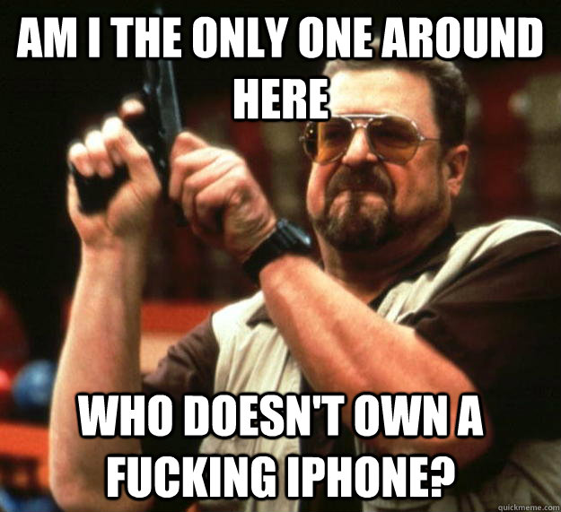 am I the only one around here Who doesn't own a fucking iphone?  Angry Walter