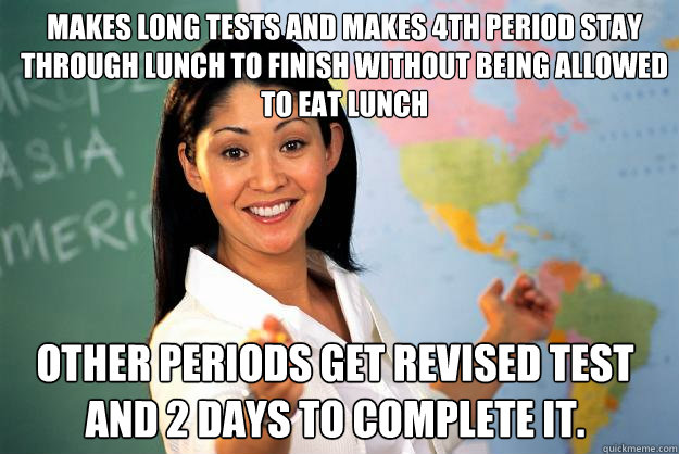 makes long tests and makes 4th period stay through lunch to finish without being allowed to eat lunch other periods get revised test and 2 days to complete it.  Unhelpful High School Teacher